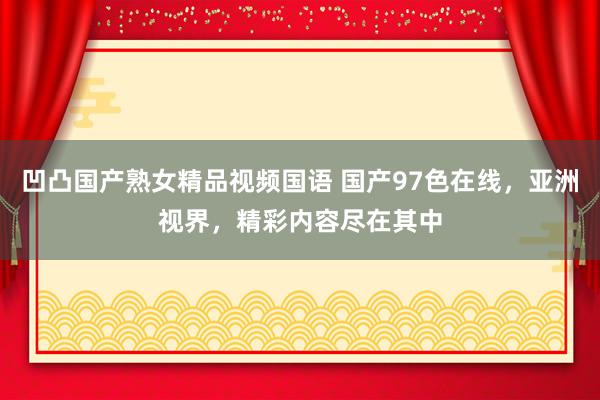 凹凸国产熟女精品视频国语 国产97色在线，亚洲视界，精彩内容尽在其中